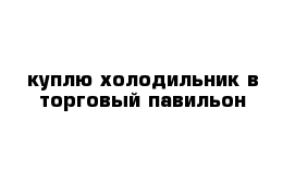 куплю холодильник в торговый павильон